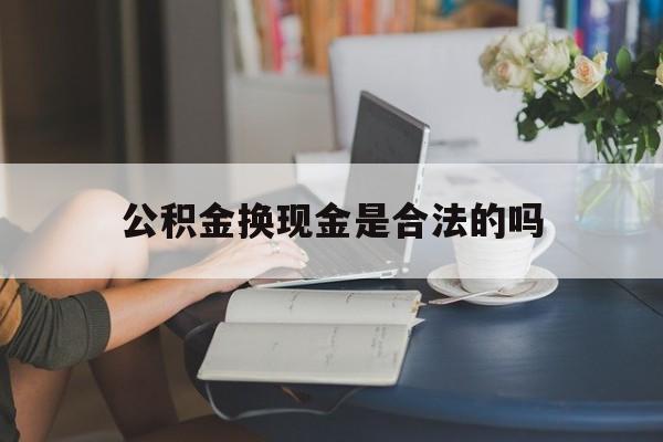 最新公积金换现金是合法的吗方法分析(最方便真实的杭州公积金换现金是合法的吗怎么办方法)
