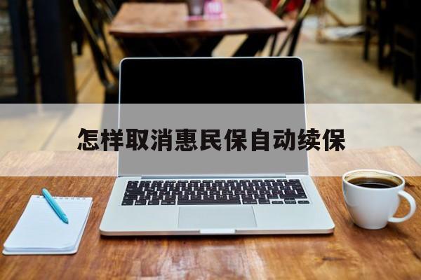 最新怎样取消惠民保自动续保方法分析(最方便真实的杭州怎样取消惠民保自动续保业务方法)