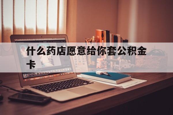 最新什么药店愿意给你套公积金卡方法分析(最方便真实的杭州什么药店愿意给你套公积金卡的钱方法)