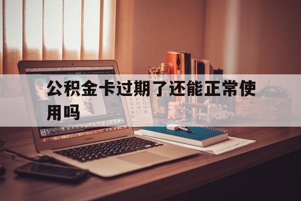 最新公积金卡过期了还能正常使用吗方法分析(最方便真实的杭州公积金卡过期了钱还打得上来不?方法)