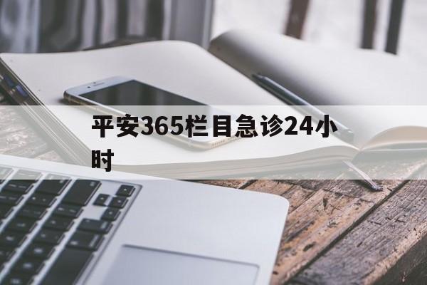 最新平安365栏目急诊24小时方法分析(最方便真实的杭州急诊科24小时免费咨询方法)